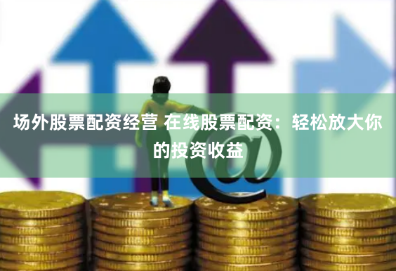 场外股票配资经营 在线股票配资：轻松放大你的投资收益