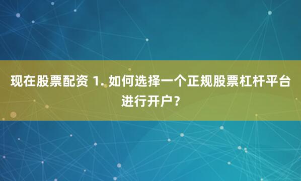 现在股票配资 1. 如何选择一个正规股票杠杆平台进行开户？