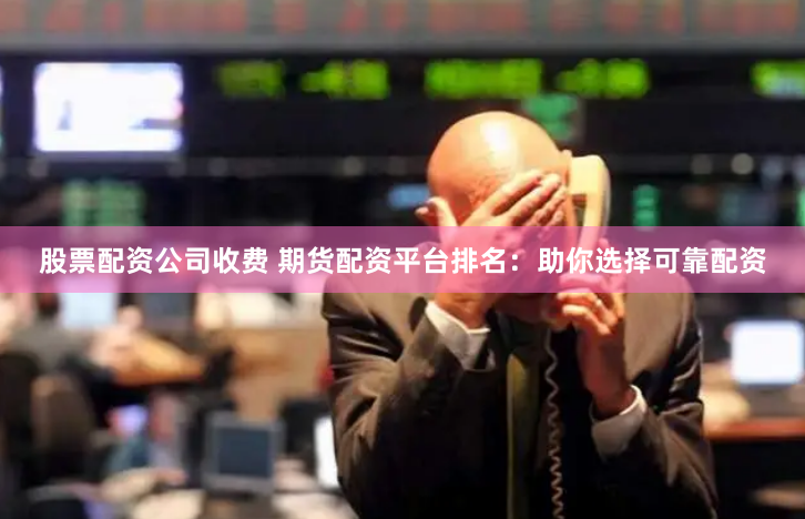 股票配资公司收费 期货配资平台排名：助你选择可靠配资