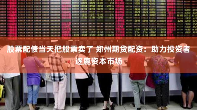 股票配债当天把股票卖了 郑州期货配资：助力投资者逐鹿资本市场
