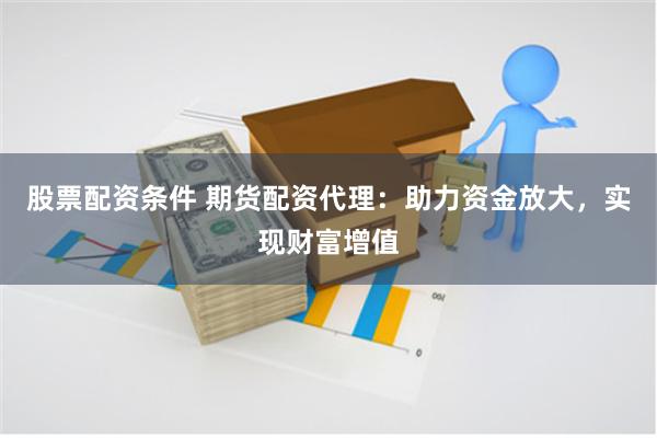 股票配资条件 期货配资代理：助力资金放大，实现财富增值