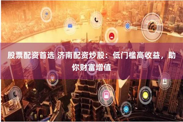 股票配资首选 济南配资炒股：低门槛高收益，助你财富增值