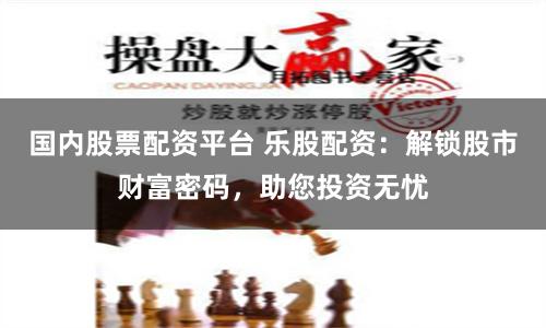 国内股票配资平台 乐股配资：解锁股市财富密码，助您投资无忧