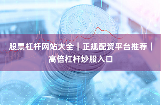 股票杠杆网站大全｜正规配资平台推荐｜高倍杠杆炒股入口
